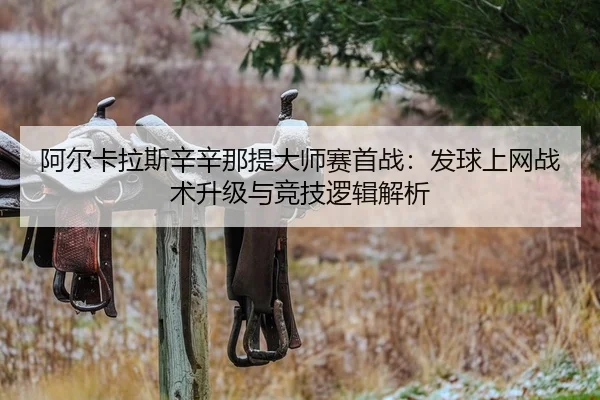阿尔卡拉斯辛辛那提大师赛首战：发球上网战术升级与竞技逻辑解析